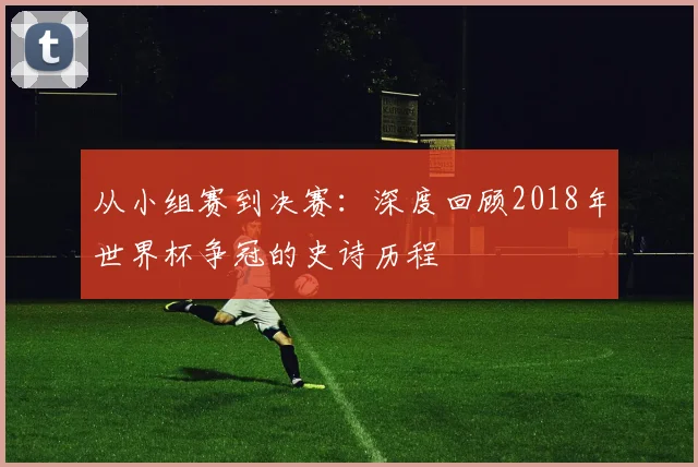 从小组赛到决赛：深度回顾2018年世界杯争冠的史诗历程