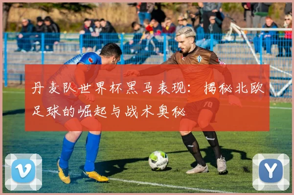 丹麦队世界杯黑马表现：揭秘北欧足球的崛起与战术奥秘