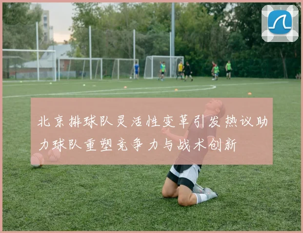 北京排球队灵活性变革引发热议助力球队重塑竞争力与战术创新