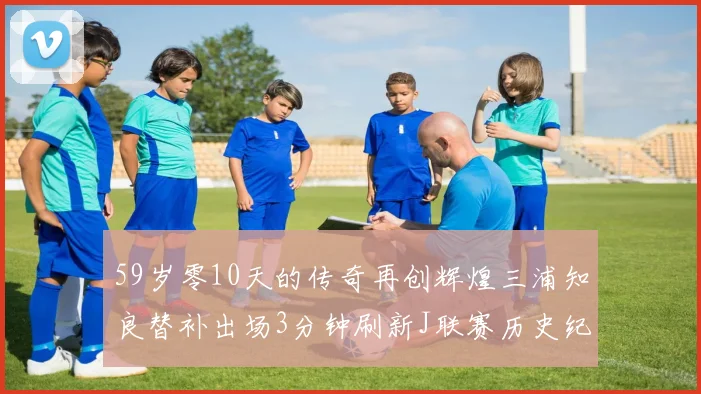 59岁零10天的传奇再创辉煌三浦知良替补出场3分钟刷新J联赛历史纪录