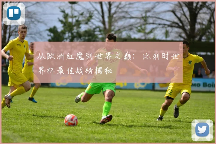从欧洲红魔到世界之巅：比利时世界杯最佳战绩揭秘