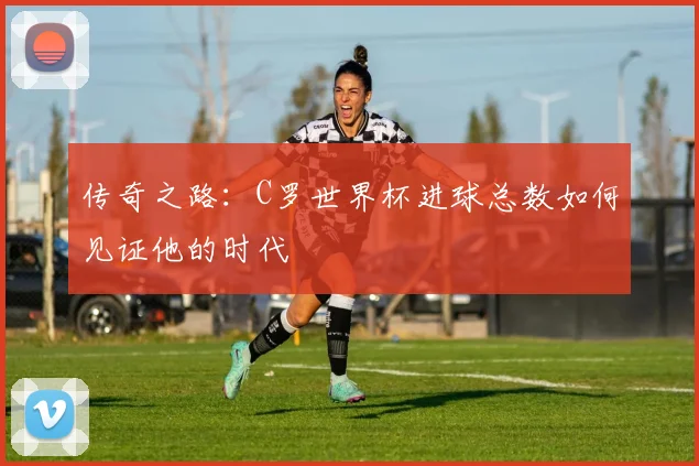 传奇之路：C罗世界杯进球总数如何见证他的时代